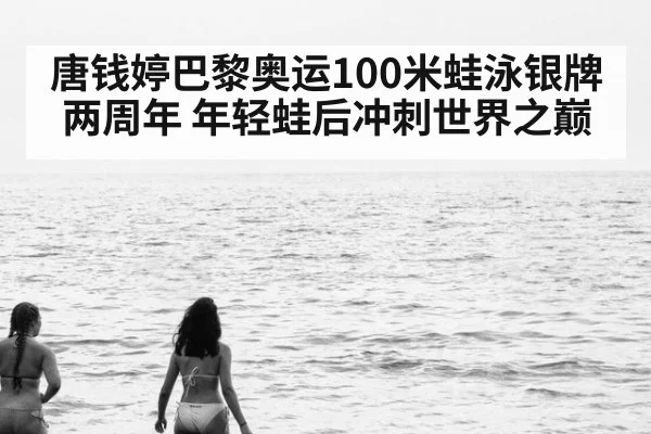 唐钱婷巴黎奥运100米蛙泳银牌两周年 年轻蛙后冲刺世界之巅