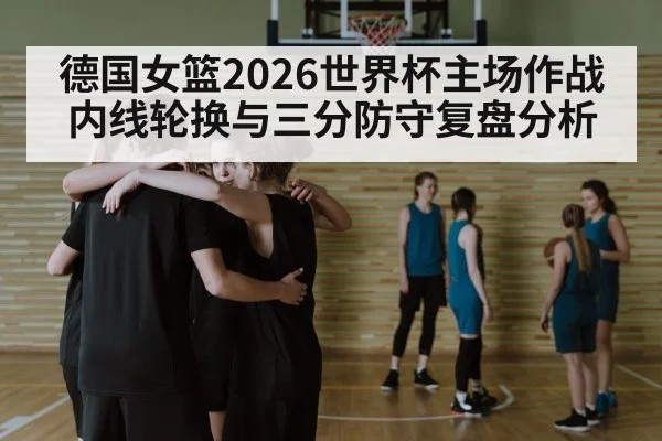德国女篮2026世界杯主场作战 内线轮换与三分防守复盘分析 | 9game app